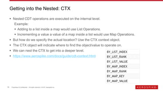 10 Proprietary & Confidential | All rights reserved. © 2019 Aerospike Inc.
▪ Nested CDT operations are executed on the internal level.
Example:
▪ Adding to a list inside a map would use List Operations.
▪ Incrementing a value a value of a map inside a list would use Map Operations.
▪ But how do we specify the actual location? Use the CTX context object.
▪ The CTX object will indicate where to find the object/value to operate on.
▪ We can nest the CTX to get into a deeper level.
▪ https://www.aerospike.com/docs/guide/cdt-context.html
Getting into the Nested: CTX
BY_LIST_INDEX
BY_LIST_RANK
BY_LIST_VALUE
BY_MAP_INDEX
BY_MAP_RANK
BY_MAP_KEY
BY_MAP_VALUE
 