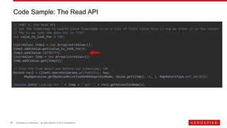 20 Proprietary & Confidential | All rights reserved. © 2019 Aerospike Inc.
Code Sample: The Read API
// PART 2: the Read API
// set the timestamp to search since timestamp is in a list of lists since this is how we store it on the record
// The ts we look the date for is *731*
int value_to_look_for = 731;
List<Value> ltmp2 = new ArrayList<Value>();
ltmp2.add(Value.get(value_to_look_for));
ltmp2.add(Value.INFINITY);
List<Value> ltmp = new ArrayList<Value>();
ltmp.add(Value.get(ltmp2));
// Find the item which was before our timestamp, INF
Record rec2 = client.operate(params.writePolicy, key,
MapOperation.getByValueRelativeRankRange(binName, Value.get(ltmp), -1, 1, MapReturnType.KEY_VALUE));
console.info("Looking for " + ltmp + " got: " + rec2.getValue(binName));
 