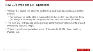9 Proprietary & Confidential | All rights reserved. © 2019 Aerospike Inc.
▪ Version 4.6 added the ability to perform list and map operations on nested
objects.
▪ For example, we will be able to manipulate lists that are the value of a map items
(2nd level) the same way we manipulate the map items themselves (1st level).
▪ The new CDT introduced some general performance improvements around
comparing lists and maps.
▪ This is currently supported on some of the clients: C, C#, Java, Node.js,
Python, Go.
New CDT (Map and List) Operations
 