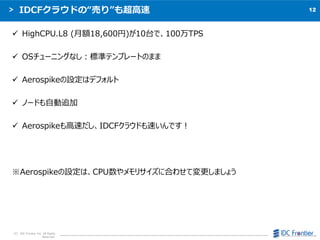12
C IDC Frontier Inc. All Rights
Reserved.
IDCF饦ɤΡӤꡱⳬ
? HighCPU.L8 (~18,600)10̨ǡ100TPS
? OS`˥󥰤ʤ˜ʥƥץ`ȤΤޤ
? AerospikeOϥǥե
? Ω`ɤԄ׷
? Aerospike٤IDCF饦ɤ٤Ǥ
AerospikeOϡCPUꥵ˺Ϥ碌Ɖޤ礦
 