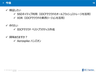 18
C IDC Frontier Inc. All Rights
Reserved.

? ^
? SSDͥƥãIDCF饦ɤΥ`եå她ȥ`ã
? XDRIDCF饦ɤΖ|`ã
? ꤿ
? IDCF饦 ٥ȥץ饯ƥ
? dζޤ
? Aerospike ϥ󥺥
 