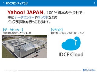3
C IDC Frontier Inc. All Rights
Reserved.
IDCեƥȤ
Yahoo! JAPAN100%Yӻǡ
˥ǩ`󥿩`䥯饦ɤʤɤ
եIФäƤޤ
ǩ`󥿩`
9Υǩ`󥿩`Ⱥ
饦ɡ
|ձ`ձ`
 