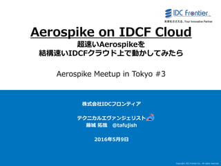 Copyright IDC Frontier Inc. All rights reserved.
1
Aerospike on IDCF Cloud
超速いAerospikeを
結構速いIDCFクラウド上で動かしてみたら
Aerospike Meetup in Tokyo #3
株式会社IDCフロンティア
テクニカルエヴァンジェリスト
藤城 拓哉 @tafujish
2016年5月9日
 