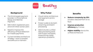 Background
● The third-largest payment
provider in China behind
Alipay and WeChat
Payment
● 500 million registered users
and 41.9 million active users
● Need to improve the
efﬁciency of fraud detection
for mobile payments
● Current lambda architecture
of Kafka + Hive is complex
and difﬁcult to maintain
Beneﬁts
● Reduce complexity by 33%
(clusters reduced from six to
four)
● Improve production
efﬁciency by 11 times
● Higher stability due to the
uniﬁed architecture
Why Pulsar
● Cloud-native architecture
and segment-centric
storage
● Pulsar is able to do both
streaming and batch
processing
● Able to build a uniﬁed
data processing stack
with Pulsar and Spark,
streamlining messy
operations problems
 