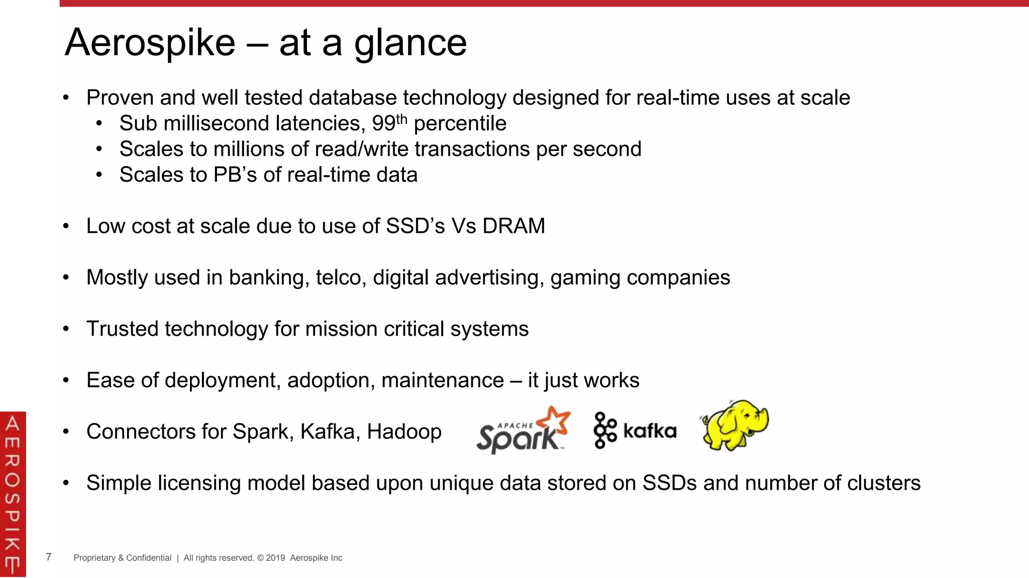 7 Proprietary & Confidential | All rights reserved. © 2019 Aerospike Inc
Aerospike – at a glance
• Proven and well tested database technology designed for real-time uses at scale
• Sub millisecond latencies, 99th percentile
• Scales to millions of read/write transactions per second
• Scales to PB’s of real-time data
• Low cost at scale due to use of SSD’s Vs DRAM
• Mostly used in banking, telco, digital advertising, gaming companies
• Trusted technology for mission critical systems
• Ease of deployment, adoption, maintenance – it just works
• Connectors for Spark, Kafka, Hadoop
• Simple licensing model based upon unique data stored on SSDs and number of clusters
 