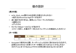 • write_block_size(最大1MB)を超える値は入れられない
→超えるとRecord too bigエラーが出ます
• 逆に値が大きすぎると、期待したパフォーマンスが出ない
→通信コスト
→ディスクIO
だいたい50b t 1kbくらいが良さそう
値の設計
[長さの話]
• だいたい50byte～1kbくらいが良さそう
→リリース前に、本番のデータを入れてレイテンシの検証をした方がいい
[キーの話]
• Aerospikeに保存される際、キーがハッシュ化されて取り出せなくなるので、
必要ならBinのひとつを使ってキーの値を入れておくといいかもしれない
※オプションをつけるとScanやクエリの時は取り出せるようになります
 