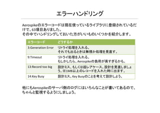 エラーハンドリング
Aerospikeのエラーコードは現在使っているライブラリに登録されているだ
けで、63項目ありました。
その中でハンドリングしておいた方がいいものいくつかを紹介します。
エラーコード どうするか
3:Generation Error リトライ処理を入れる。
それでも出るときは無視か処理を見直す。
9 Ti t リトライ処理を入れる9:Timeout リトライ処理を入れる。
もしかしたら、Aerospikeの負荷が高すぎるかも。
13:Record too big 設計ミス、もしくは超レアケース。設計を見直しましょ
う。※1MB以上のレコードを入れた時に出ます。
14:Key Busy 設計ミス。Key Busyのことを考えて設計しよう。
他にもAerospikeのサーバ側のログにはいろんなことが書いてあるので、
ちゃんと監視するようにしましょう。
 