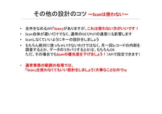 • 全件をなめるAPI「Scan」がありますが、これは使わない方がいいです！
• Scan自体が遅いだけでなく、通常のGET/PUTの速度にも影響します
• Scanしなくていいようにキーの設計をしましょう
• もちろん絶対に使っちゃいけないわけではなく、月一回レコードの内部を
調査するとか、データのリカバリするとかは、もちろんOK
ただ、その場合でもScanの優先度を下げましょう！（APIで設定できます）
その他の設計のコツ ～Scanは使わない～
• 通常業務の範囲の処理では、
「Scan」を使わなくてもいい設計をしましょう（大事なことなのでry
 