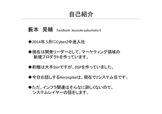 自己紹介
藪本 晃輔 Facebook：kousuke.yabumoto.9
2014年 5月にCyberZ中途入社
現在は開発リーダーとして、マーケティング領域の
新規プロダクトを作っています新規プロダクトを作っています。
前職は大手SIerですが、DSPを作っていました。
今日お話しするAerospikeは、現在で2システム目です。
ただ、インフラ関連はそんなに詳しくないので、
システムレイヤーの話をします。
 