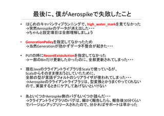 • はじめのキャパシティプランニングで、high_water_markを見てなかった
→突然Aerospikeのデータが消え出した・・・
→ちゃんと設定項目は全部理解しましょう
• GenerationPolicyを指定してなかったため
→当然Generationが効かずデータ不整合が起きた・・・
• PUTの時にRecordExistsActionを指定してなかった
部 だ 新 たか た 全部 新され ま た
最後に、僕がAerospikeで失敗したこと
→一部のBinだけ更新したかったのに、全部更新されてしまった・・・
• 現在JavaのクライアントライブラリをScalaで使っているが、
Scalaからそのまま使おうとしていたために、
全部の型が言語デフォルトのシリアライザが使われてしまった・・・
→Aerospikeのクライアントライブラリは、型変換とかうまくやってくれない
ので、実装するときにケアしてあげないといけない
• あといくつかAerospike側のバグもいくつか踏んだ・・・
→クライアントライブラリのバグは、細かく報告したら、報告後30分くらい
でバージョンアップリリースされたので、分かればサポートは早かった
 