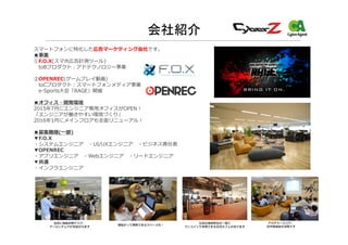 会社紹介
スマートフォンに特化した広告マーケティング会社です。
■事業
①F.O.X(スマホ広告計測ツール)
toBプロダクト：アドテクノロジー事業
②OPENREC(ゲームプレイ動画)
toCプロダクト：スマートフォンメディア事業
e-Sports大会「RAGE」開催
■オフィス・開発環境
2015年7月にエンジニア専用オフィスがOPEN！
「エンジニアが働きやすい環境づくり」
2016年1月にメインフロアも全面リニューアル！
■募集職種(一部)
▼F.O.X
・システムエンジニア ・UI/UXエンジニア ・ビジネス責任者
▼OPENREC
・アプリエンジニア ・Webエンジニア ・リードエンジニア
▼共通
・インフラエンジニア
全員に電動昇降デスク、
アーロンチェアが支給されます 寝転がって開発できるスペースも！ 社員の福利厚⽣の⼀環で
ワンコインで利⽤できる社内カフェがあります
アカデミーエリア。
社内勉強会も活発です
 