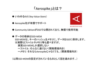 いわゆるKVS（Key-Value-Store）
Aerospike社が有償でサポート
Community EditionがOSSで公開されており、無償で使用可能
「Aerospike」とは？
データの格納はSSD-MEM
SSD-MEMは、キーのハッシュをメモリに、データをSSDに保存します。
※実際はファイルやメモリ等も選べますが、
実質SSD-MEMしか選択しない
ーファイル：そんなに速くない（開発環境向き）
ーメモリ：それならAerospikeじゃなくても…（開発環境向き）
（以降SSD-MEMの設定がされているものとして話を進めます...）
 