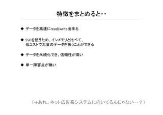 データを高速にread/write出来る
SSDを使うため、インメモリと比べて、
低コストで大量のデータを扱うことができる
データを永続化でき、信頼性が高い
特徴をまとめると・・
単一障害点が無い
（→あれ、ネット広告系システムに向いてるんじゃない・・？）
 