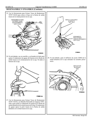 DESENSAMBLE Y ENSAMBLE (Continúa)
25. Use la Herramienta para Extraer Tazas de Rodamiento
T87P-7120-D para retirar el buje de la flecha de salida
trasera de la mitad posterior de la caja.
26. Si está dañado, use un martillo y un botador de latón para
quitar el rodamiento de agujas del barreno de la flecha de
salida trasera en la mitad posterior de la caja. No dañe el
barreno de la caja.
27. Use la Herramienta para Extraer Tazas de Rodamiento
T87P-7120-D y un Martillo Deslizable de Impacto T50T-
100-A para quitar el rodamiento de agujas de la flecha de
salida delantera de la mitad trasera de la caja. El rodamiento
de agujas apoya la parte trasera de la flecha de salida
delantera en la mitad trasera de la caja.
28. Si está dañado, quite el deflector de aceite (7040) de la
mitad delantera de la caja retirando los tornillos prisio-
neros.
MARTILLO DESLIZABLE
DE IMPACTO
T50T-100-A
HERRAMIENTA
PARA EXTRAER
TAZAS DE RODAMIENTO
T87P-7120-D
HERRAMIENTA PARA
EXTRAER TAZAS
DE RODAMIENTO
T87P-7120-D
DEFLECTOR
DE ACEITE
7040
07-07D-12 Caja de Transferencia, E-4WD 07-07D-12
1997 Aerostar, Ranger K6
 