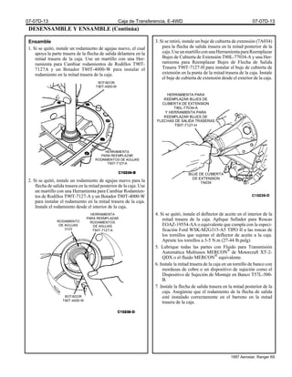 DESENSAMBLE Y ENSAMBLE (Continúa)
Ensamble
1. Si se quitó, instale un rodamiento de agujas nuevo, el cual
apoya la parte trasera de la flecha de salida delantera en la
mitad trasera de la caja. Use un martillo con una Her-
ramienta para Cambiar rodamientos de Rodillos T90T-
7127A y un Botador T80T-4000-W para instalar el
rodamiento en la mitad trasera de la caja.
2. Si se quitó, instale un rodamiento de agujas nuevo para la
flecha de salida trasera en la mitad posterior de la caja. Use
un martillo con una Herramienta para Cambiar Rodamien-
tos de Rodillos T90T-7127-A y un Botador T80T-4000-W
para instalar el rodamiento en la mitad trasera de la caja.
Instale el rodamiento desde el interior de la caja.
3. Si se retiró, instale un buje de cubierta de extensión (7A034)
para la flecha de salida trasera en la mitad posterior de la
caja.UseunmartilloconunaHerramientaparaReemplazar
Bujes de Cubierta de Extensión T80L-77034-A y una Her-
ramienta para Reemplazar Bujes de Flecha de Salida
Trasera T90T-7127-H para instalar el buje de cubierta de
extensión en la punta de la mitad trasera de la caja. Instale
el buje de cubierta de extensión desde el exterior de la caja.
4. Si se quitó, instale el deflector de aceite en el interior de la
mitad trasera de la caja. Aplique Sellador para Roscas
EOAZ-19554-AA o equivalente que cumpla con la especi-
ficación Ford WSK-M2G315-A5 TIPO II a las roscas de
los tornillos que sujetan el deflector de aceite a la caja.
Apriete los tornillos a 3-5 N.m (27-44 lb.pulg)
5. Lubrique todas las partes con Fluido para Transmisión
Automática Multiusos MERCON®
de Motorcraft XT-2-
QDX o el fluido MERCON®
equivalente.
6. Instale la mitad trasera de la caja en un tornillo de banco con
mordazas de cobre o un dispositivo de sujeción como el
Dispositivo de Sujeción de Montaje en Banco T57L-500-
B.
7. Instale la flecha de salida trasera en la mitad posterior de la
caja. Asegúrese que el rodamiento de la flecha de salida
esté instalado correctamente en el barreno en la mitad
trasera de la caja.
BOTADOR
T80T-4000-W
HERRAMIENTA
PARA REEMPLAZAR
RODAMIENTOS DE AGUJAS
T90T-7127-A
BUJE DE CUBIERTA
DE EXTENSION
7A034
HERRAMIENTA PARA
REEMPLAZAR BUJES DE
CUBIERTA DE EXTENSION
T80L-77034-A
Y HERRAMIENTA PARA
REEMPLAZAR BUJES DE
FLECHAS DE SALIDA TRASERAS
T90T-7127-H
RODAMIENTO
DE AGUJAS
3123
HERRAMIENTA
PARA REEMPLAZAR
RODAMIENTOS
DE AGUJAS
T90T-7127-A
BOTADOR
T80T-4000-W
07-07D-13 Caja de Transferencia, E-4WD 07-07D-13
1997 Aerostar, Ranger K6
 
