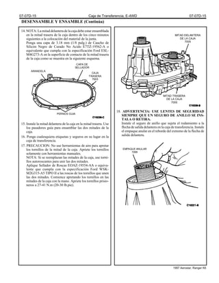 DESENSAMBLE Y ENSAMBLE (Continúa)
14.NOTA:Lamitaddelanteradelacajadebeestarensamblada
en la mitad trasera de la caja dentro de los cinco minutos
siguientes a la colocación del material de la junta.
Ponga una capa de 3.18 mm (1/8 pulg.) de Caucho de
Silicón Negro de Curado No Acido E7TZ-19562-A o
equivalente que cumpla con la especificación Ford ESL-
M4G273-A en la superficie de contacto de la mitad trasera
de la caja como se muestra en la siguiente esquema.
15. Instale la mitad delantera de la caja en la mitad trasera. Use
los pasadores guía para ensamblar las dos mitades de la
caja.
16. Ponga cualesquiera etiquetas y seguros en su lugar en la
caja de transferencia.
17. PRECAUCION: No use herramientas de aire para apretar
los tornillos de la mitad de la caja. Apriete los tornillos
solamente con herramientas manuales.
NOTA: Si se reemplazan las mitades de la caja, use torni-
llos autoroscantes para unir las dos mitades.
Aplique Sellador de Roscas EOAZ-19554-AA o equiva-
lente que cumpla con la especificación Ford WSK-
M2G315-A5 TIPO II a las roscas de los tornillos que unen
las dos mitades. Comience apretando los tornillos en las
mitades de la caja con la mano. Apriete los tornillos prisio-
neros a 27-41 N.m (20-30 lb.pie).
18. ADVERTENCIA: USE LENTES DE SEGURIDAD
SIEMPRE QUE UN SEGURO DE ANILLO SE INS-
TALA O RETIRA.
Instale el seguro de anillo que sujeta el rodamiento a la
flecha de salida delantera en la caja de transferencia. Instale
el empaque anular en el reborde del extremo de la flecha de
salida delantera.
MITAD DELANTERA
DE LA CAJA
7005
MITAD TRASERA
DE LA CAJA
7005
ARANDELA
CAPA DE
SELLADOR
CAJA
TRASERA
7005
PERNOS GUIA
EMPAQUE ANULAR
7288
07-07D-15 Caja de Transferencia, E-4WD 07-07D-15
1997 Aerostar, Ranger K6
 