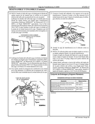 DESENSAMBLE Y ENSAMBLE (Continúa)
24. NOTA: Instale el sello del yugo a la brida para la flecha de
salida trasera de tal manera que el orificio en la parte
inferior del sello esté en posición de las seis en punto.
Lubrique los bordes del sello del yugo a la brida para la
flecha de salida trasera con Fluido para Transmisión
Automática Multiusos MERCON®
de Motorcraft XT-2-
QDX o el fluido MERCON®
equivalente. Use la Her-
ramienta para Reemplazar Sellos de Cubierta de Extensión
T61L-7657-A para instalar el sello del yugo a la brida en
la punta de la mitad trasera de la caja. Asegúrese que la
ranura en la herramienta esté instalada sobre la lengüeta en
el sello del yugo a la brida.
25. Lubrique los bordes del sello del yugo a la brida en la flecha
de entrada con Fluido para Transmisión Automática Mul-
tiusos MERCON®
de Motorcraft XT-2-QDX o el fluido
MERCON®
equivalente. Use la Herramienta para Reem-
plazar Sellos de Entrada T90T-7127-B para instalar el sello
del yugo a la brida en la mitad delantera de la caja.
26. Si se quitó, instale la manguera de ventilación en la mitad
de la caja delantera. La abertura de la manguera de venti-
lación debe estar instalada hacia la mitad trasera de la caja.
27. Conecte el arnés del cableado a los seguros en la caja de
transferencia. Conecte el arnés a los dos sensores en la
mitad trasera de la caja. Conecte el enchufe para el embra-
gue eléctrico al arnés de cableado.
28. Instale la caja de transferencia en el vehículo como se
describe.
29. NOTA: El vehículo debe estar nivelado cuando se revise o
se añada cualquier fluido a la caja de transferencia.
Limpie el tapón de llenado del lado de la caja de transfe-
rencia. Quite el tapón de llenado. El nivel del fluido debe
estar a 6.35 mm (1/4 pulg.) abajo de la parte inferior del
orificio del tapón.
30. Añada fluido suficiente a través del orificio del tapón de
llenado hasta llegar al nivel de 6.35 mm (1/4 pulg.) abajo
de la parte inferior del orificio. Use Fluido para Trans-
misión Automática Multiusos MERCON®
de Motorcraft
XT-2-QDX o el fluido MERCON®
equivalente. Instale el
tapón de llenado y apriete a 14-27 N.m (10-20 lb.pies).
Conjunto de Embrague y Engrane Planetario
HERRAMIENTA PARA CAMBIAR
SELLOS DE CUBIERTA DE EXTENSION
T61L-7657-A
ARNES DEL CABLEADO
15525
Herramienta para Reemplazar Sello de Entrada T90T-7127-B
Herramienta para Reemplazar Cono de Ro-
damiento del Piñón
T53T-4621-C
Herramienta para Remover Tazas de Rodamiento T75L-1165-B
Herramienta para Rodamiento de Eje/Placa de
Sello
T87P-7120-D
(Continúa)
07-07D-17 Caja de Transferencia, E-4WD 07-07D-17
1997 Aerostar, Ranger K6
 