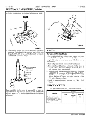 DESENSAMBLE Y ENSAMBLE (Continúa)
2. Oprima el rodamiento para quitarlo de la flecha de salida.
3. Si está dañado, quite el buje de acero del interior de la flecha
de salida. Use un Pasador de Actuador D80L-100-H, una
Boquilla D80L-100-S y un Martillo Deslizable de Impacto
T50T-100-A para retirar el buje.
Para ensamblar, siga los pasos de desensamble en orden in-
verso. Instale un buje nuevo, si se quitó, usando una Placa de
Peldaño D80L-630-3 o equivalente para introducir el buje en
el barreno.
AJUSTES
Revisión del Nivel de Fluido
1. NOTA: El vehículo debe estar nivelado cuando se revise o
añada fluido a la caja de transferencia (7A195).
Limpie el área del tapón de llenado en el lado de la caja de
transferencia.
2. Quite el tapón de llenado usando una llave adecuada.
3. El nivel de fluido debe estar a 6.35 mm (1/4 pulg.) abajo de
la parte inferior del orificio del tapón de llenado. Si no lo
está, continúe con el paso siguiente.
4. Use sólo Fluido para Transmisión Automática Multiusos
MERCON®
de Motorcraft XT-2-QDX o el fluido MER-
CON®
equivalente, y añada fluido suficiente a través del
orificio del tapón de llenado para llegar al nivel 6.35 mm
(1/4 pulg.) abajo del orificio.
5. Instale el tapón de llenado y apriete a 14-27 N.m (10-20
lb.pie).
ESPECIFICACIONES
PLACA DE
PELDAÑO
D80L-630-3
BUJE
MARTILLO DESLIZABLE
DE IMPACTO
T50T-100-A
ACTUADOR
D80L-100-S
BOQUILLA
D80L-100-H
Fluido para Transmisión
Automática Multiusos MER-
CON®
Motorcraft, XT-2-QDX
o Fluido MERCON® Equiva-
lente
2.1 3.7 4.4
07-07D-22 Caja de Transferencia, E-4WD 07-07D-22
1997 Aerostar, Ranger K6
 