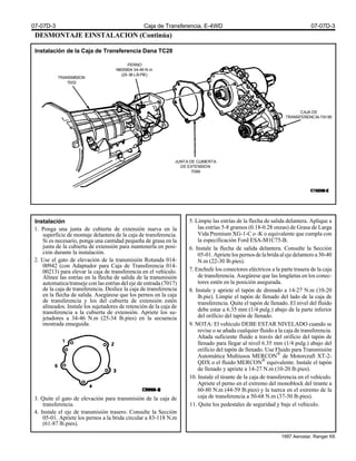 DESMONTAJE EINSTALACION (Continúa)
Instalación de la Caja de Transferencia Dana TC28
Instalación
1. Ponga una junta de cubierta de extensión nueva en la
superficie de montaje delantera de la caja de transferencia.
Si es necesario, ponga una cantidad pequeña de grasa en la
junta de la cubierta de extensión para mantenerla en posi-
ción durante la instalación.
2. Use el gato de elevación de la transmisión Rotunda 014-
00942 (con Adaptador para Caja de Transferencia 014-
00213) para elevar la caja de transferencia en el vehículo.
Alínee las estrías en la flecha de salida de la transmisión
automatica/transeje con las estrías del eje de entrada (7017)
de la caja de transferencia. Deslice la caja de transferencia
en la flecha de salida. Asegúrese que los pernos en la caja
de transferencia y los del cubierta de extensión estén
alineados. Instale los sujetadores de retención de la caja de
transferencia a la cubierta de extensión. Apriete los su-
jetadores a 34-46 N.m (25-34 lb.pies) en la secuencia
mostrada enseguida.
3. Quite el gato de elevación para transmisión de la caja de
transferencia.
4. Instale el eje de transmisión trasero. Consulte la Sección
05-01. Apriete los pernos a la brida circular a 83-118 N.m
(61-87 lb.pies).
5. Limpie las estrías de la flecha de salida delantera. Aplique a
las estrías 5-8 gramos (0.18-0.28 onzas) de Grasa de Larga
Vida Premium XG-1-C o -K o equivalente que cumpla con
la especificación Ford ESA-M1C75-B.
6. Instale la flecha de salida delantera. Consulte la Sección
05-01.Aprietelospernosdelabridaalejedelanteroa30-40
N.m (22-30 lb.pies).
7. Enchufe los conectores eléctricos a la parte trasera de la caja
de transferencia. Asegúrese que las lengüetas en los conec-
tores estén en la posición asegurada.
8. Instale y apriete el tapón de drenado a 14-27 N.m (10-20
lb.pie). Limpie el tapón de llenado del lado de la caja de
transferencia. Quite el tapón de llenado. El nivel del fluido
debe estar a 6.35 mm (1/4 pulg.) abajo de la parte inferior
del orificio del tapón de llenado.
9. NOTA: El vehículo DEBE ESTAR NIVELADO cuando se
revise o se añada cualquier fluido a la caja de transferencia.
Añada suficiente fluido a través del orificio del tapón de
llenado para llegar al nivel 6.35 mm (1/4 pulg.) abajo del
orificio del tapón de llenado. Use Fluido para Transmisión
Automática Multiusos MERCON®
de Motorcraft XT-2-
QDX o el fluido MERCON®
equivalente. Instale el tapón
de llenado y apriete a 14-27 N.m (10-20 lb.pies).
10. Instale el tirante de la caja de transferencia en el vehículo.
Apriete el perno en el extremo del monoblock del tirante a
60-80 N.m (44-59 lb.pies) y la tuerca en el extremo de la
caja de transferencia a 50-68 N.m (37-50 lb.pies).
11. Quite los pedestales de seguridad y baje el vehículo.
TRANSMISION
7003
PERNO
N605804 34-46 N.m
(25-36 LB.PIE)
CAJA DE
TRANSFERENCIA-7A195
JUNTA DE CUBIERTA
DE EXTENSION
7086
07-07D-3 Caja de Transferencia, E-4WD 07-07D-3
1997 Aerostar, Ranger K6
 