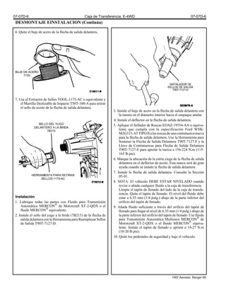 DESMONTAJE EINSTALACION (Continúa)
6. Quite el buje de acero de la flecha de salida delantera.
7. Use el Extractor de Sellos TOOL-1175-AC o equivalente y
el Martillo Deslizable de Impacto T50T-100-A para retirar
el sello de aceite de la flecha de salida delantera.
Instalación
1. Lubrique todas las partes con Fluido para Transmisión
Automática MERCON®
de Motorcraft XT-2-QDX o el
fluido MERCON®
equivalente.
2. Instale el sello del yugo a la brida (7B215) de la flecha de
salidadelanteraconlaHerramientaparaReemplazarSellos
de Salida T90T-7127-D.
3. Instale el buje de acero en la flecha de salida delantera con
la ranura en el diámetro interior hacia el empaque anular.
4. Instale el deflector en la flecha de salida delantera.
5. Aplique el Sellador de Roscas EOAZ-19554-AA o equiva-
lente que cumpla con la especificación Ford WSK-
M2G315-A5TIPOIIalasroscasdeunacontratuercanueva
para la flecha de salida delantera. Use la Herramienta para
Sostener la Flecha de Salida Delantera T90T-7127-F y la
Llave de Contratuercas para Flecha de Salida Delantera
T90T-7127-E para apretar la tuerca a 156-224 N.m (115-
165 lb.pie).
6. Marque la ubicación de la estría ciega de la flecha de salida
delantera en el deflector de aceite. Esta marca será de gran
ayuda cuando se instale la flecha de salida delantera.
7. Instale la flecha de salida delantera. Consulte la Sección
05-01.
8. NOTA: El vehículo DEBE ESTAR NIVELADO cuando
revise o añada cualquier fluido a la caja de transferencia.
Limpie el tapón de llenado del lado de la caja de transfe-
rencia. Quite el tapón de llenado. El nivel del fluido debe
estar a 6.35 mm (1/4 pulg.) abajo de la parte inferior del
orificio del tapón de llenado.
9. Añada fluido suficiente a través del orificio del tapón de
llenado para llegar al nivel de 6.35 mm (1/4 pulg.) abajo de
la parte inferior del orificio del tapón de llenado. Use fluido
para Transmisión Automática Multiusos MERCON®
de
Motorcraft XT-2-QDX o el fluido MERCON®
equiva-
lente. Instale el tapón de llenado y apriete a 14-27 N.m
(10-20 lb.pie).
10. Quite los pedestales de seguridad y baje el vehículo.
BUJE DE ACERO
7120
SELLO DEL YUGO
DELANTERO A LA BRIDA
7B215
HERRAMIENTA PARA RETIRAR
SELLOS-1175-AC
07-07D-6 Caja de Transferencia, E-4WD 07-07D-6
1997 Aerostar, Ranger K6
 