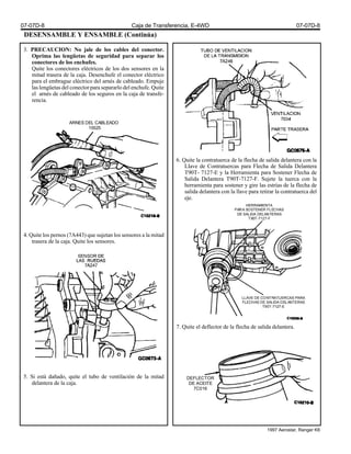 DESENSAMBLE Y ENSAMBLE (Continúa)
3. PRECAUCION: No jale de los cables del conector.
Oprima las lengüetas de seguridad para separar los
conectores de los enchufes.
Quite los conectores eléctricos de los dos sensores en la
mitad trasera de la caja. Desenchufe el conector eléctrico
para el embrague eléctrico del arnés de cableado. Empuje
las lengüetas del conector para separarlo del enchufe. Quite
el arnés de cableado de los seguros en la caja de transfe-
rencia.
4. Quite los pernos (7A443) que sujetan los sensores a la mitad
trasera de la caja. Quite los sensores.
5. Si está dañado, quite el tubo de ventilación de la mitad
delantera de la caja.
6. Quite la contratuerca de la flecha de salida delantera con la
Llave de Contratuercas para Flecha de Salida Delantera
T90T- 7127-E y la Herramienta para Sostener Flecha de
Salida Delantera T90T-7127-F. Sujete la tuerca con la
herramienta para sostener y gire las estrías de la flecha de
salida delantera con la llave para retirar la contratuerca del
eje.
7. Quite el deflector de la flecha de salida delantera.
ARNES DEL CABLEADO
15525
HERRAMIENTA
PARA SOSTENER FLECHAS
DE SALIDA DELANTERAS
T90T-7127-F
LLAVE DE CONTRATUERCAS PARA
FLECHAS DE SALIDA DELANTERAS
T90T-7127-E
DEFLECTOR
DE ACEITE
7C016
07-07D-8 Caja de Transferencia, E-4WD 07-07D-8
1997 Aerostar, Ranger K6
 