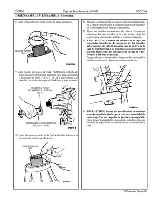 DESENSAMBLE Y ENSAMBLE (Continúa)
8. Quite el buje de acero de la flecha de salida delantera.
9. Quite el sello del yugo a la brida (7B215) para la flecha de
salida delantera de la mitad delantera de la caja, utilizando
el Extractor de Sellos TOOL-1175-AC o equivalente y el
Martillo Deslizable de Impacto T50T-100-A para retirarlo.
10. Quite el empaque anular de la flecha de salida delantera si
éste no salió con el buje de acero.
11. Marque la ubicación de los seguros del arnés de cableado
enlacajadetransferencia.Lossegurosdebenserinstalados
en la misma posición durante el ensamble.
12. Quite los tornillos autoroscantes de cabeza redonda que
mantienen las dos mitades de la caja juntas. Quite los
seguros para el arnés de cableado y cualquier etiqueta.
13. PRECAUCION: Cuando las mitades de la caja son
separadas, limaduras de magnesio de los tornillos
autoroscantes de cabeza redonda caerán dentro de la
caja de transferencia. Las limaduras son una condición
normal. Quite todas las limaduras de la caja de trans-
ferencia y del área de trabajo.
Ponga palancas o desarmadores largos en las ranuras de la
caja de transferencia. Separe las mitades de la caja.
14. PRECAUCION: No use una rectificadora de matrices
o una herramienta similar para retirar el material de la
junta vieja. Use un raspador de juntas o una espátula.
Quite todo el material de la junta de las mitades de la caja.
No dañe las superficies de instalación en las mitades de la
caja.
BUJE DE ACERO
7120
SELLO DEL YUGO
DELANTERO A LA BRIDA
7B215
HERRAMIENTA PARA RETIRAR
SELLOS-1175-AC
RANURAS
EMPAQUE ANULAR
7288
07-07D-9 Caja de Transferencia, E-4WD 07-07D-9
1997 Aerostar, Ranger K6
 