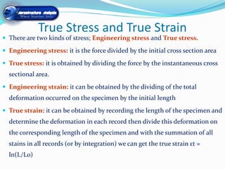 True Stress and True Strain
 There are two kinds of stress; Engineering stress and True stress.

 Engineering stress: it is the force divided by the initial cross section area

 True stress: it is obtained by dividing the force by the instantaneous cross
  sectional area.
 Engineering strain: it can be obtained by the dividing of the total
  deformation occurred on the specimen by the initial length
 True strain: it can be obtained by recording the length of the specimen and
  determine the deformation in each record then divide this deformation on
  the corresponding length of the specimen and with the summation of all
  stains in all records (or by integration) we can get the true strain εt =
  ln(L/L0)
 