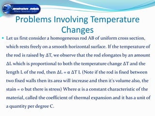 Problems Involving Temperature
                 Changes
 Let us first consider a homogeneous rod AB of uniform cross section,
  which rests freely on a smooth horizontal surface. If the temperature of
  the rod is raised by ∆T, we observe that the rod elongates by an amount
  ∆L which is proportional to both the temperature change ∆T and the
  length L of the rod, then ∆L = α ∆T L (Note if the rod is fixed between
  two fixed walls then its area will increase and then it's volume also, the
  stain = 0 but there is stress) Where α is a constant characteristic of the
  material, called the coefficient of thermal expansion and it has a unit of
  a quantity per degree C.
 