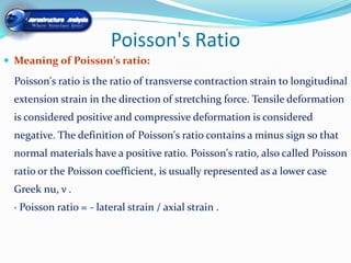 Poisson's Ratio
 Meaning of Poisson's ratio:

  Poisson's ratio is the ratio of transverse contraction strain to longitudinal
  extension strain in the direction of stretching force. Tensile deformation
  is considered positive and compressive deformation is considered
  negative. The definition of Poisson's ratio contains a minus sign so that
  normal materials have a positive ratio. Poisson's ratio, also called Poisson
  ratio or the Poisson coefficient, is usually represented as a lower case
  Greek nu, ν .
  · Poisson ratio = - lateral strain / axial strain .
 