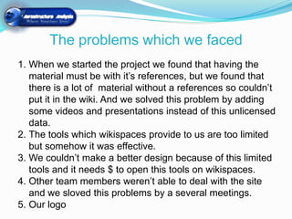The problems which we faced
1. When we started the project we found that having the
   material must be with it’s references, but we found that
   there is a lot of material without a references so couldn’t
   put it in the wiki. And we solved this problem by adding
   some videos and presentations instead of this unlicensed
   data.
2. The tools which wikispaces provide to us are too limited
   but somehow it was effective.
3. We couldn’t make a better design because of this limited
   tools and it needs $ to open this tools on wikispaces.
4. Other team members weren’t able to deal with the site
   and we sloved this problems by a several meetings.
5. Our logo
 