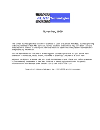 November, 1999




This sample business plan has been made available to users of Business Plan Pro®, business planning
software published by Palo Alto Software. Names, loc ations and numbers may have been c hanged,
and substantial portions of the original plan text may have been omitted to preserve confidentiality
and proprietary information.

You are welcome to use this plan as a starting point to create your own, but you do not have
permission to reproduce, resell, publish, distribute or even c opy this plan as it exists here.

Requests for reprints, ac ademic use, and other dissemination of this sample plan should be emailed
to the marketing department of Palo Alto Software at marketing@paloalto.com. For product
information visit our Website: www.paloalto.com or call: 1-800-229-7526.


                Copyright © Palo Alto Software, Inc., 1995-2007 All rights reserved.
 
