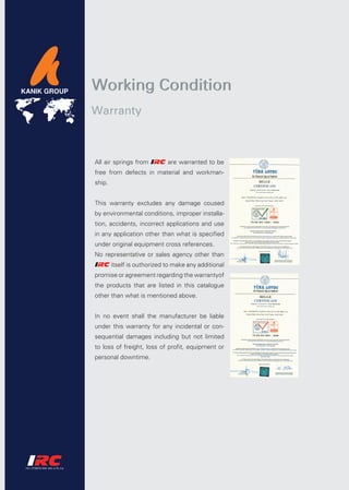 Working Condition
Warranty



All air springs from         are warranted to be
free from defects in material and workman-
ship.


This warranty excludes any damage coused
by environmental conditions, improper installa-
tion, accidents, incorrect applications and use
in any application other than what is specified
under original equipment cross references.
No representative or sales agency other than
        itself is outhorized to make any additional
promise or agreement regarding the warrantyof
the products that are listed in this catalogue
other than what is mentioned above.


In no event shall the manufacturer be liable
under this warranty for any incidental or con-
sequential damages including but not limited
to loss of freight, loss of profit, equipment or
personal downtime.
 
