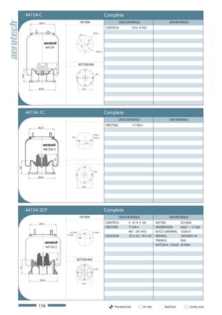 44154-C                                                                          Complete
             Ø227                                   TOP VIEW                                         CROSS REFERENCE                           OEM REFERENCE
                                                                                         CONTITECH             4154 N P05




                                                                                                                                                                            COMPLETE AIR SPRINGS
                                                                         M16x1,5
                                                     45°




                                                                   73
                      44154




                                                     15
                                                       7,5
                                                                              M10x1,25




                                                    BOTTOM VIEW
                              97




                                                                             M12
  120




             Ø 241                                     Ø 200




        44154-1C                                                                         Complete
                                                                                                     CROSS REFERENCE                           OEM REFERENCE
                                                                                         FIRESTONE             1T 15M-4
             Ø227

                                                                          M20x1,5
                                           M12                            M12x1,5


                                                              157,5



                  44154-1
                           97
120




                                                                           M12


             Ø241


                                                           Ø200




        44154-2CP                                                                        Complete
                                                    TOP VIEW                                         CROSS REFERENCE                           OEM REFERENCE
             Ø 227                                                                       CONTITECH         9 10-14 P 345              DAYTON            352-9020
                                                                                         FIRESTONE         1T15M-4                    HENDRICKSON       B2827 / S11566
                                       3/4"-16UNF
                                                           139,7
                                                                        1/2"-13UNC                         W01 358 9010               REYCO GRANNING    12928-01
                                   1/4"-18NPT
                                                                                         GOODYEAR          1R12-352 / 1R12-421        RIDEWELL          10035890110C
                                                                                                                                      TRIANGLE          8345
                                                                                                                                      WATSON & CHALIN   AS-0044
                      44154-2


                                                 BOTTOM VIEW
                              97
121




                                                                        1/2"-13UNC




              Ø 240
                                                           Ø 200




             116                                                                               Threaded hole              Air inlet         Bolt/Stud          Combo stud
 