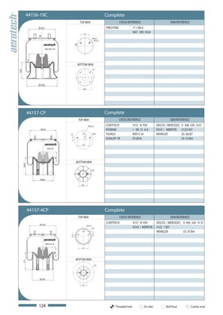 44156-19C                                                                    Complete
                                                       TOP VIEW                                    CROSS REFERENCE                         OEM REFERENCE
                    Ø 227                                                              FIRESTONE             1T 15M-6
                                                          120
                                                                                                             W01 095 0526
                                                                           M20x1,5
                                                                             M12x1,5




                                                 38
                            44156-19
              112




                                                      BOTTOM VIEW
                                                                           M12
142




                    Ø 258
                                                          Ø200




              44157-CP                                                                 Complete
                                                      TOP VIEW                                     CROSS REFERENCE                         OEM REFERENCE
                                                                   M22x1,5             CONTITECH             4157 N P04          DISCOS / MERCEDES A 946 328 14 01
                     Ø259                                                              PHOENIX               1 DK 21 A-8         R.O.R / MERITOR 21221307
                                                                            M12        TAURUS                KR915-54            WEWELER           US 06287
                                            25




                                                           73




                                                                                       DUNLOP FR             D12B18                                US 07364
                                                         150

                              44157
                                       97




                                                  BOTTOM VIEW
      169,5




                                                                       M12




                     Ø205

                                                        100




              44157-4CP                                                                Complete
                                                      TOP VIEW                                     CROSS REFERENCE                         OEM REFERENCE
                                                                                       CONTITECH             4157 N P04          DISCOS / MERCEDES A 946 328 14 01
                     Ø 259                                       M22x1,5
                                                                           M12                               R.O.R / MERITOR     2122 1307
                                                                                                                                 WEWELER           US 07364
                                                                           73
                                            25




                             44157-4
                                                         150
                                   98




                                                  BOTTOM VIEW
      171




                                                                                M12




                     Ø 205

                                                         100




                    124                                                                      Threaded hole           Air inlet          Bolt/Stud          Combo stud
 