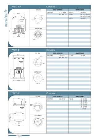 77313-CP                                                                                    Complete
                                                                    TOP VIEW                                      CROSS REFERENCE                  OEM REFERENCE
                                                                                                      FIRESTONE            1T 15 AAA-6    IVECO           99458555
                  Ø227
                                                                                                                           W01 M58 7313   NEWAY           MO 557 020/031
                                                                                        M10x1,5
                                                                                                                                                          MO 557 019 630
                                                                                                                                          IVECO           99458557




                                                                                           68
                                                   M14x1,5

                          77313
                                                                            120
                                  76



                                                               BOTTOM VIEW
116




                  Ø240

                                                         M20x2,5




          77315-C                                                                                     Complete
                                                                   TOP VIEW                                       CROSS REFERENCE                  OEM REFERENCE
                  Ø227
                                                                                                      FIRESTONE            1T15LUX-11     SCANIA          1314904
                                                                                     M14x1,5
                                                                                                                           W01 M58 7315
                                                                   73,15




                          77315                                78,75
                                                                                                M10
                                                                           157,5
                              55




                                                             BOTTOM VIEW
 191




                                                                                               M12
                  Ø240

                                                                            105




          77803-C                                                                                     Complete
                                                                   TOP VIEW                                       CROSS REFERENCE                  OEM REFERENCE
                   Ø227
                                                                                                      CONTITECH            6605 N P01     VOLVO           20 582 206
                                                                                                                                                          20 427 803
                                       108.4




                                                                                                                                                          20 531 984
                                               M24x1,5
                                               M16x1,5               80       47.5                                                                        20 456 150
                                                                                                                                                          20 427 800
                           77803                                                                                                                          3 171 692



                                                             BOTTOM VIEW
  136.5
164.5




                                                                                               M14
             45




                   Ø200




                  164
 