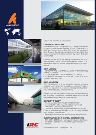 ABOUT IRC (member of Kanık Group)

COMPANY HISTORY
International Rubber Company inc ( IRC )., Began to manufac-
ture air springs in its new facilities in İzmit - Kullar district in
2008 and is continuing to date. IRC, which is a member of
Kanık Group of Companies,manufactures air springs for Bus,
Trucks, Trailers and Container vehicles by steam &nitrogen
cure method.

Currently, we are one of the leading companies in this busi-
ness segment. The IRC products are bearing ‘’AEROTECH”
brand name. Our aim is to be the best manufacturer in our
country.

OUR VISION
• TO OBTAIN AND MAINTAIN LEADERSHIP IN AIR SPRING
MANUFACTURING.
• TO BROADEN AND DIVERSIFY PRODUCT RANGE .
• TO REACH “PREFERRED SUPPLIER” STATUS IN CUS-
TOMERS’ PERSPECTIVE.

OUR MISSION
With the dedication of all our associates focusing on quality
concept, which is to meet /exceed our customers’ require-
ments and expectations, to provide reliable products and ser-
vices with best quality; cost and delivery.

In order to do that we utilize our resources efficiently;learning
and improving continuously, balancing expectations of our
shareholders whom we are in interaction with.

QUALITY POLICY
• Always prioritize “CUSTOMER SATISFACTION” .
• Ensure Quality , efficiency and productivity through
  “PROCESS ORIENTED” Management.
• Continuous improvement on product and service quality.
• Get all associates participated in QMS (Quality Manage-
ment System) improvement.
• Be respectful to social and environmental responsibilities.

OUR MANAGEMENT SYSTEM CERTIFICATES
• ISO 9001 : 2008 Quality Management System Certificate
• ISO 14001 : 2004 Environmental Management System
Certificate

International Rubber Company inc ( IRC ).,
 