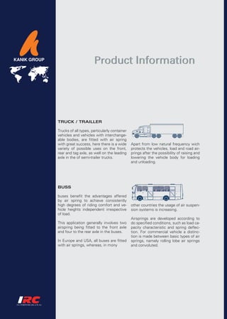 Product Information




TRUCK / TRAILLER

Trucks of all types, particularly container
vehicles and vehicles with interchange-
able bodies, are fitted with air spring
with great success, here there is a wide      Apart from low natural frequency wich
variety of possible uses on the front,        protects the vehicles, load and road air-
rear and tag axle, as well on the leading     prings after the possibility of raising and
axle in the of semi-trailer trucks.           lowering the vehicle body for loading
                                              and unloading.




BUSS

buses benefit the advantages affered
by air spring to achieve consistently
high degrees of riding comfort and ve-        other countries the usage of air suspen-
hicle heights independent irrespective        sion systems is increasing.
of load.
                                              Airsprings are developed according to
This application generally involves two       do specified conditions, such as load ca-
airspring being fitted to the front axle      pacity characteristic and spring deflec-
and four to the rear axle in the buses.       tion. For commercial vehicle a distinc-
                                              tion is made between basic types of air
In Europe and USA, all buses are fitted       springs, namely rolling lobe air springs
with air springs, whereas, in mony            and convoluted.
 