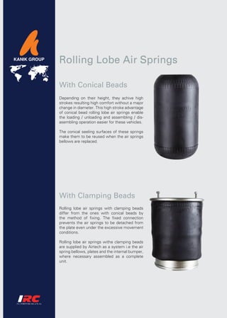 Rolling Lobe Air Springs

With Conical Beads
Depending on their height, they achive high
strokes resulting high comfort without a major
change in diameter. This high stroke advantage
of conical bead rolling lobe air springs enable
the loading / unloading and assembling / dis-
asembling operation easier for these vehicles.

The conical seeling surfaces of these springs
make them to be reused when the air springs
bellows are replaced.




With Clamping Beads
Rolling lobe air springs with clamping beads
differ from the ones with conical beads by
the method of fixing. The fixed connection
prevents the air springs to be detached from
the plate even under the excessive movement
conditions.

Rolling lobe air springs withe clamping beads
are supplied by Airtech as a system i.e the air
spring bellows, plates and the internal bumper,
where necessary assembled as a complete
unit.
 