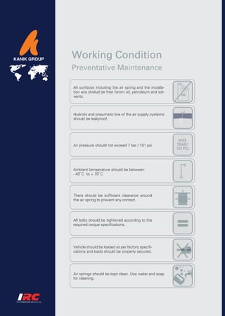 Working Condition
Preventative Maintenance

All sunfaces including the air spring and the installa-
tion aria sholud be free forom oil, petroleum and sol-
vents.



Hydrolic and pneumatic line of the air supply systems
should be leakproof.




Air pressure should not exceed 7 bar / 101 psi




Ambient temperature should be between
- 40 C to + 70 C




There should be sufficient clearance around
the air spring to prevent any contact.




All bolts should be tightened according to the
required torque specifications.




Vehicle should be loaded as per factory specifi-
cations and loads should be properly secured.




Air springs should be kept clean. Use water and soap
for cleaning.
 