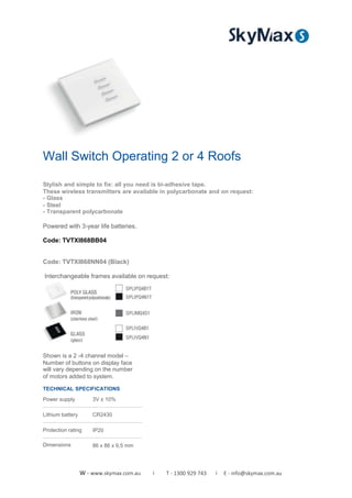 Wall Switch Operating 2 or 4 Roofs
Stylish and simple to fix: all you need is bi-adhesive tape.
These wireless transmitters are available in polycarbonate and on request:
- Glass
- Steel
- Transparent polycarbonate
Powered with 3-year life batteries.
Code: TVTXI868BB04
Code: TVTXI868NN04 (Black)
Interchangeable frames available on request:
Shown is a 2 -4 channel model –
Number of buttons on display face
will vary depending on the number
of motors added to system.
TECHNICAL SPECIFICATIONS
Power supply
Lithium battery
Protection rating
Dimensions
3V ± 10%
CR2430
IP20
86 x 86 x 9,5 mm
W - www.skymax.com.au I T - 1300 929 743 I E - info@skymax.com.au
 