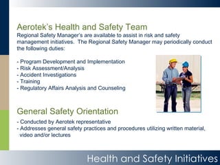 Aerotek’s Health and Safety Team Regional Safety Manager’s are available to assist in risk and safety management initiatives.  The Regional Safety Manager may periodically conduct the following duties: - Program Development and Implementation - Risk Assessment/Analysis - Accident Investigations - Training - Regulatory Affairs Analysis and Counseling General Safety Orientation - Conducted by Aerotek representative - Addresses general safety practices and procedures utilizing written material, video and/or lectures Health and Safety Initiatives 