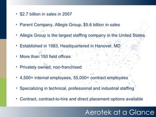 Aerotek at a Glance $2.7 billion in sales in 2007 Parent Company, Allegis Group, $5.6 billion in sales Allegis Group is the largest staffing company in the United States Established in 1983, Headquartered in Hanover, MD More than 150 field offices Privately owned; non-franchised 4,500+ internal employees, 55,000+ contract employees Specializing in technical, professional and industrial staffing Contract, contract-to-hire and direct placement options available 