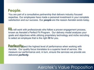 Aerotek’s Value Proposition You are part of a consultative partnership that delivers industry focused expertise. Our employees have made a personal investment in your complete satisfaction and our success. Our  people  are the reason Aerotek exists today.  You will work with professionals who follow a proven engagement process, known as Aerotek’s Perfect Fit Program.  Our delivery model analyzes your goals and objectives while utilizing proprietary technology and niche recruiting to select an employee that is the right  fit  for you. You should expect the highest level of performance when working with Aerotek.  Our quality focus translates to a superior level of service. We measure our performance and, in turn, ensure the services we provide are delivered  perfectly .  People. Perfectly. Fit. 