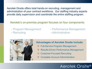 Aerotek Onsite ® Aerotek Onsite offers total hands-on recruiting, management and administration of your contract workforce.  Our staffing industry experts provide daily supervision and coordinate the entire staffing program. Aerotek’s on-premise program focuses on four components: - Program Management  - Performance Management - Recruiting   - Administration Complete Account Administration Customer-Focused Recruiting Results-Driven Performance Management Full-Service Program Management Advantages of Aerotek Onsite include: 
