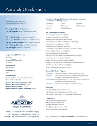 Aerotek Quick Facts
     Affiliation                                                 Aerotek is made up of distinct service lines, each providing
     Aerotek Inc. is an operating
               ®                                                 a specific set of staffing services:
     company of Allegis Group® Inc.                              Engineering                       Clinical                  Industrial
     Allegis Group is…                                           Technical                         Professional              Skilled Trades
                                                                 Scientific                        Office & Clerical
     The Largest U.S. staffing company.
     The 4th Largest staffing company worldwide.            .
                                                                 U.S. Professional Affiliations:
     Aerotek is…                                                 American Staffing Association (ASA)
     The #1 U.S. Provider of engineering staffing.               American Institute of Architects (AIA)
     The #1 U.S. Provider of clinical & scientific staffing.     American Wind Energy Association (AWEA)

     The 2nd Largest Provider of office & clerical staffing.     Association of Clinical Research Professionals (ACRP)
                                                                 Association of Energy Engineers (AEE)
     The 4th Largest Provider of industrial staffing.
                                                                 Biotechnology Industry Association (BIA)
     The 5th Largest Master Supplier MSP.
                                                                 Construction Management Association of America (CMAA)
                                                                 Design-Build Institute of America (DBIA)
                                                                 Mortgage Bankers of America (MBA)
     Allegis Group 2011 Revenues                                 National Association of Environmental Professionals (NAEP)
     $8.3 Billion                                                Society for Automotive Engineers (SAE)
     Aerotek 2011 Revenues                                       Society of American Military Engineers (SAME)
     $4.3 Billion                                                Society of Consumer Affairs Professionals (SOCAP International)
     Headquarters                                                Solar Energy Industries Association (SEIA)
     Hanover, Md.                                                Aerotek’s various regional affiliations are not included.

     Established in                                              Diversity & Inclusion Program:
     1983                                                        Community:	          We strive to reflect the communities we serve.
     Aerotek Offices                                             Alliances:	 partner with minority-owned staffing companies,
                                                                             We
     More than 200 Aerotek offices throughout the                            suppliers and diverse organizations.
     U.S., Canada and Europe.                                    Responsibility:	 e hold diversity as a core value and are responsible
                                                                                 W
                                                                                 to create an inclusive workplace.
     Number of Aerotek salespeople: 1,000+
                                                                 Education:	          We provide diversity and inclusion training.
     Number of Aerotek recruiters: 2,000+
     Number of active clients: 12,000+
                                                                 Accolades:
     Number of active contract employees: 90,000+
                                                                 Best of Staffing Talent List 2012, Inavero
                                                                 Top Military Friendly Employers List 2012, G.I. Jobs
                                                                 Best Staffing Firms to Work 2011, Staffing Industry Analysts

                                                                 Philanthropy:
                                                                 Special Olympics—Legacy Partner,
                                                                 Special Olympics of Maryland
                                                                 Boys  Girls Clubs of America
                                                                 United Service Organizations (USO)
                                                                 Ronald McDonald House Charities
	    People.	 Our people value our customers  integrity.
	           Fit.	 We select an employee that is the right fit.
	   Perfectly.	 We strive to deliver our services perfectly.      For more information visit www.aerotek.com or call 1-888-AEROTEK.



                                                                                                                                              ATKN-QF 212
 