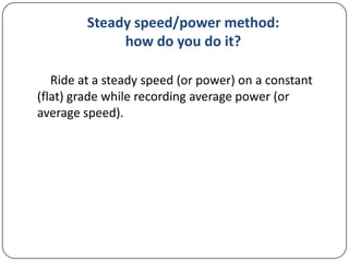 Steady speed/power method:
how do you do it?
Ride at a steady speed (or power) on a constant
(flat) grade while recording average power (or
average speed).

 