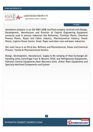 - Profile -

Aerotherm products is an ISO 9001:2008 certified company involved with Design,
Development, Manufacture and Erection of Capital Engineering Equipment
primarily used in process industries like Refineries, Fertilizer Plants, Chemical
Process Plants, Rayon and Fabric Industry, Pharmaceutical Industry, Power
Plants, Captive Power Sector, Steel, Paper and other core and basic industries.

Our main focus is on Oil & Gas, Refinery and Petrochemical, Power and Chemical
Process, Textile & Pharmaceutical Sectors.

Design, Development, Manufacture, Supply & Re-vamping of Heat Exchanger,Air
Handling Units,Centrifugal Fans & Blowers HVAC and Refrigeration Equipments,
Pollution Control Equipments,Heat Recovery Units ,Power Plant Equipments and
Specially Machined Components and System
 