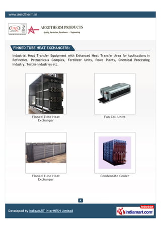 FINNED TUBE HEAT EXCHANGERS:

Industrial Heat Transfer Equipment with Enhanced Heat Transfer Area for Applications in
Refineries, Petrochicals Complex, Fertilizer Units, Powe Plants, Chemical Processing
Industry, Testile Industries etc.




            Finned Tube Heat                              Fan Coil Units
                Exchanger




            Finned Tube Heat                           Condensate Cooler
                Exchanger
 