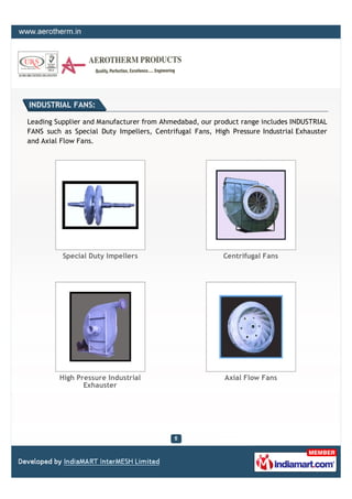 INDUSTRIAL FANS:

Leading Supplier and Manufacturer from Ahmedabad, our product range includes INDUSTRIAL
FANS such as Special Duty Impellers, Centrifugal Fans, High Pressure Industrial Exhauster
and Axial Flow Fans.




          Special Duty Impellers                          Centrifugal Fans




         High Pressure Industrial                         Axial Flow Fans
                Exhauster
 