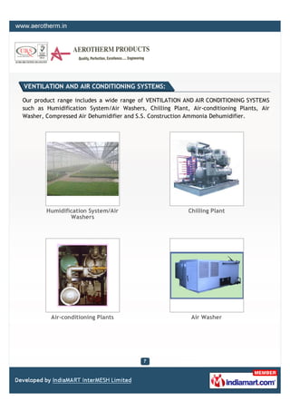 VENTILATION AND AIR CONDITIONING SYSTEMS:

Our product range includes a wide range of VENTILATION AND AIR CONDITIONING SYSTEMS
such as Humidification System/Air Washers, Chilling Plant, Air-conditioning Plants, Air
Washer, Compressed Air Dehumidifier and S.S. Construction Ammonia Dehumidifier.




        Humidification System/Air                         Chilling Plant
                Washers




          Air-conditioning Plants                          Air Washer
 